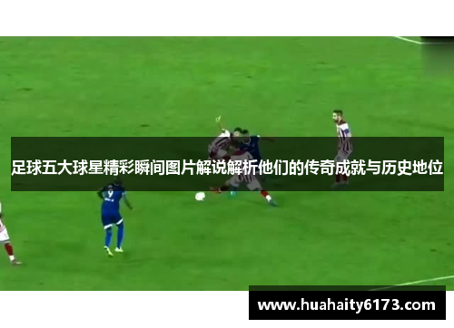 足球五大球星精彩瞬间图片解说解析他们的传奇成就与历史地位